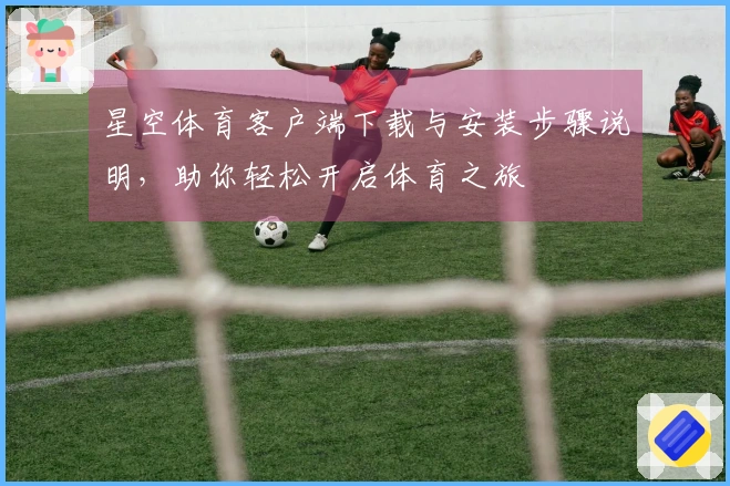 星空体育客户端下载与安装步骤说明，助你轻松开启体育之旅