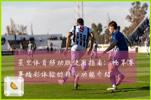 星空体育移动版使用指南：畅享赛事精彩体验的核心功能介绍