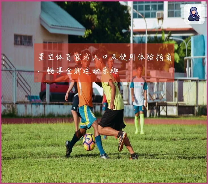 星空体育官方入口及使用体验指南，畅享全新运动乐趣