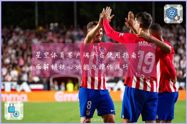 星空体育客户端平台使用指南：全面解锁核心功能与操作技巧
