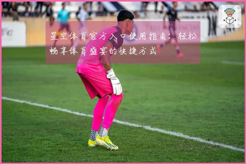 星空体育官方入口使用指南：轻松畅享体育盛宴的快捷方式
